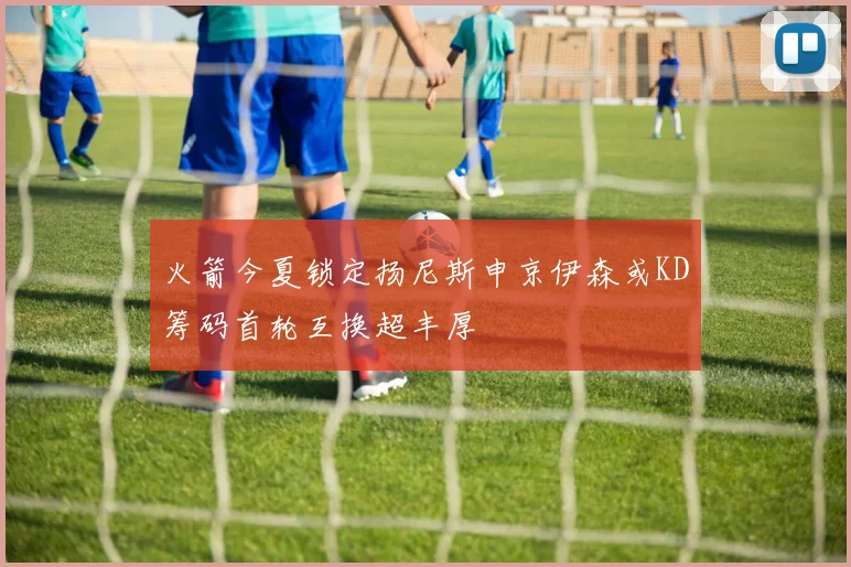 火箭今夏锁定扬尼斯申京伊森或KD筹码首轮互换超丰厚