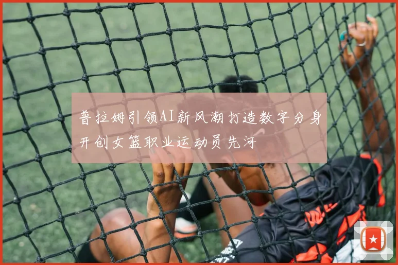 普拉姆引领AI新风潮打造数字分身开创女篮职业运动员先河