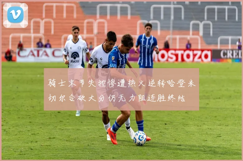 骑士末节失控惨遭热火逆转哈登米切尔合砍大分仍无力阻连胜终结