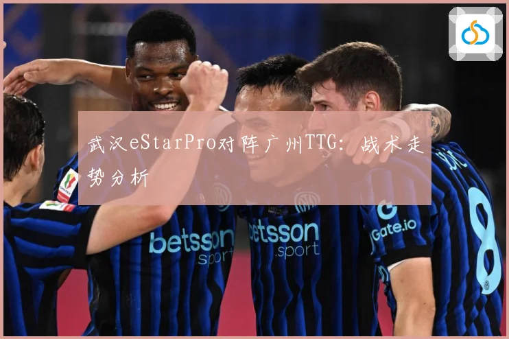 武汉eStarPro对阵广州TTG：战术走势分析