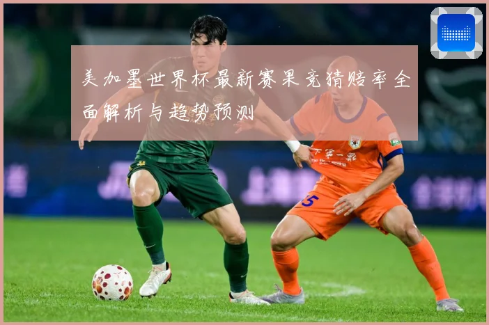 美加墨世界杯最新赛果竞猜赔率全面解析与趋势预测