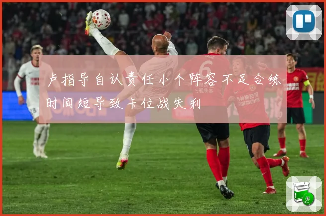 卢指导自认责任小个阵容不足合练时间短导致卡位战失利