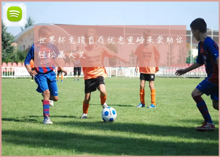 世界杯竞猜首存优惠重磅来袭助你轻松赢大奖
