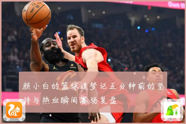 颜小白的篮球追梦记五分钟前的坚持与热血瞬间赛场复盘