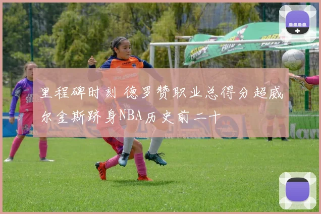 里程碑时刻 德罗赞职业总得分超威尔金斯跻身NBA历史前二十
