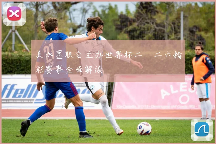 美加墨联合主办世界杯二〇二六精彩赛事全面解读