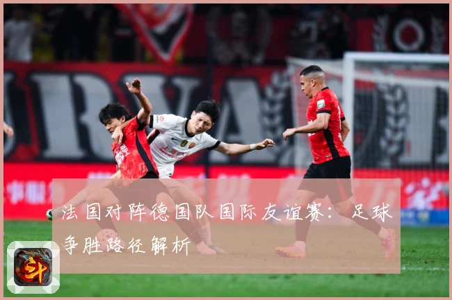 法国对阵德国队国际友谊赛：足球争胜路径解析