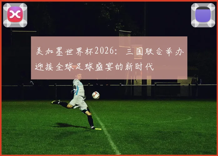 美加墨世界杯2026：三国联合举办迎接全球足球盛宴的新时代