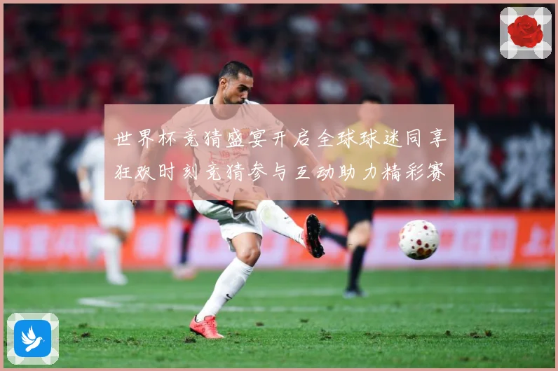 世界杯竞猜盛宴开启全球球迷同享狂欢时刻竞猜参与互动助力精彩赛数据研判