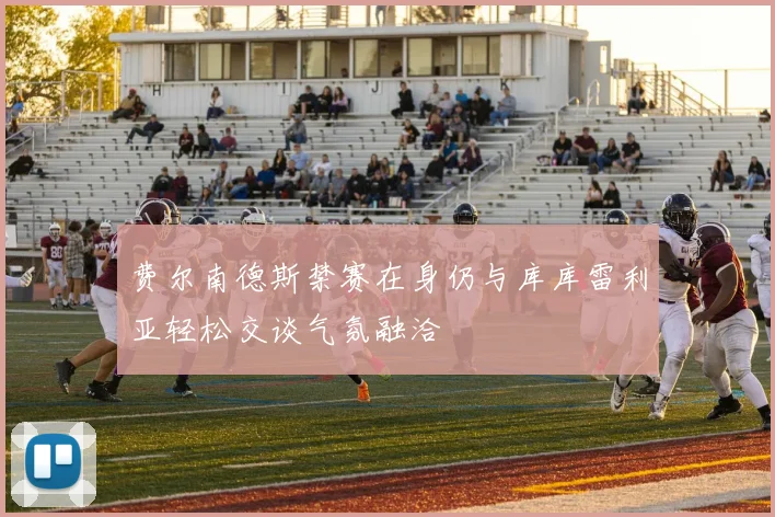 费尔南德斯禁赛在身仍与库库雷利亚轻松交谈气氛融洽