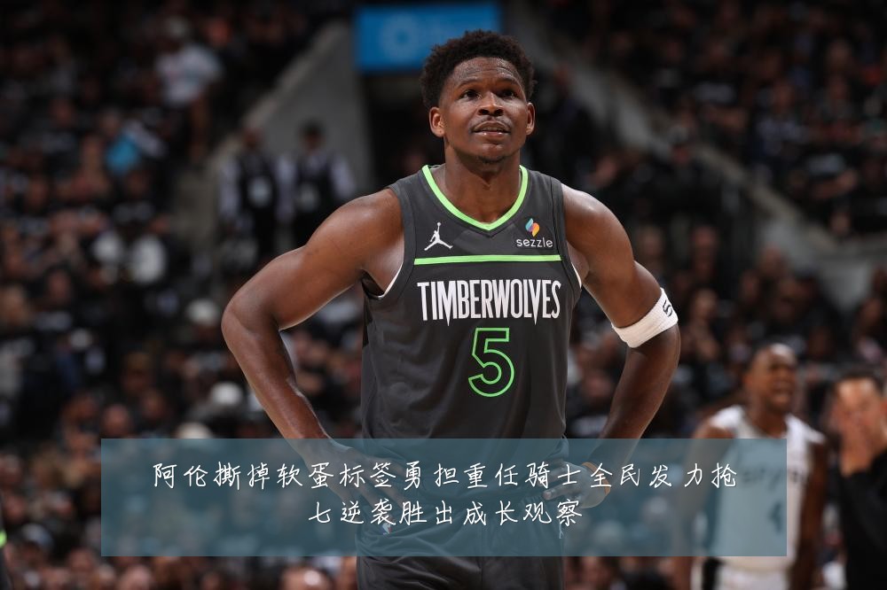 阿伦撕掉软蛋标签勇担重任骑士全民发力抢七逆袭胜出成长观察