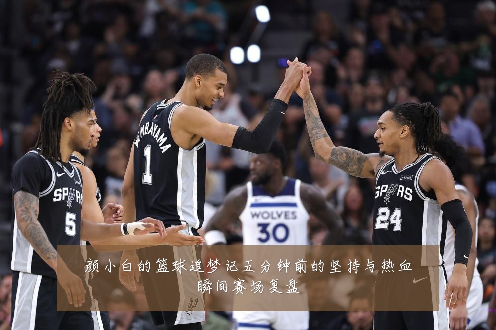 颜小白的篮球追梦记五分钟前的坚持与热血瞬间赛场复盘